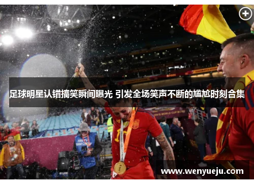 足球明星认错搞笑瞬间曝光 引发全场笑声不断的尴尬时刻合集