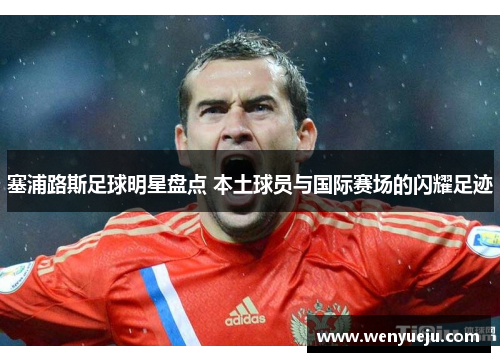 塞浦路斯足球明星盘点 本土球员与国际赛场的闪耀足迹