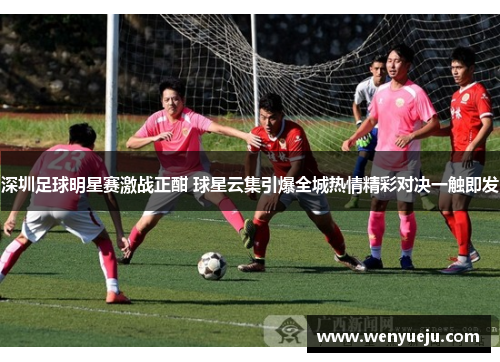 深圳足球明星赛激战正酣 球星云集引爆全城热情精彩对决一触即发
