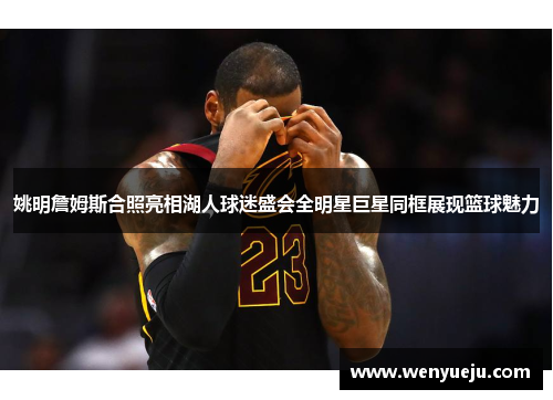 姚明詹姆斯合照亮相湖人球迷盛会全明星巨星同框展现篮球魅力