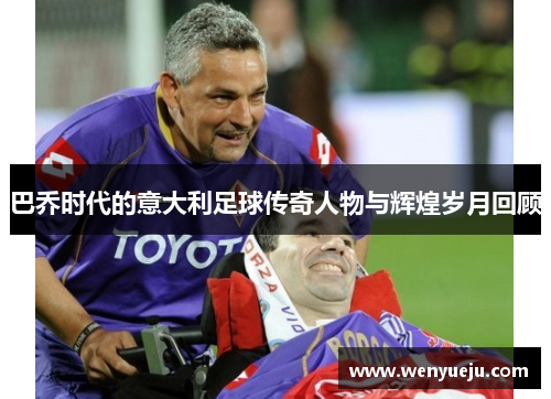 巴乔时代的意大利足球传奇人物与辉煌岁月回顾