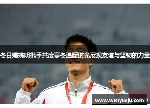 冬日娜姚明携手共度寒冬温暖时光展现友谊与坚韧的力量
